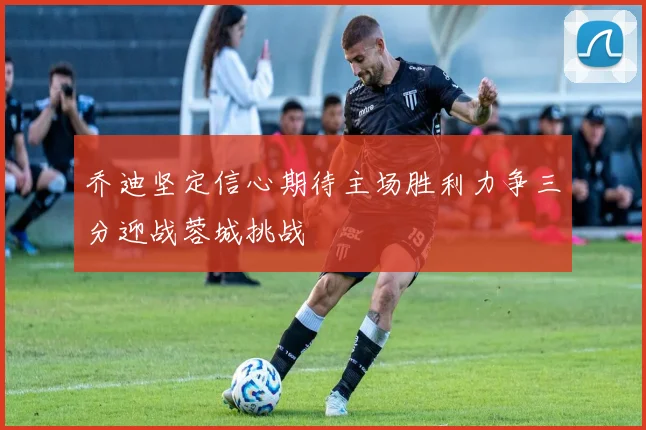 乔迪坚定信心期待主场胜利力争三分迎战蓉城挑战