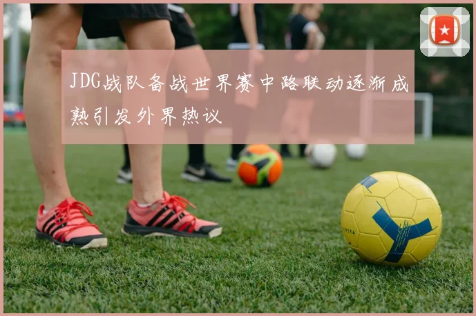JDG战队备战世界赛中路联动逐渐成熟引发外界热议