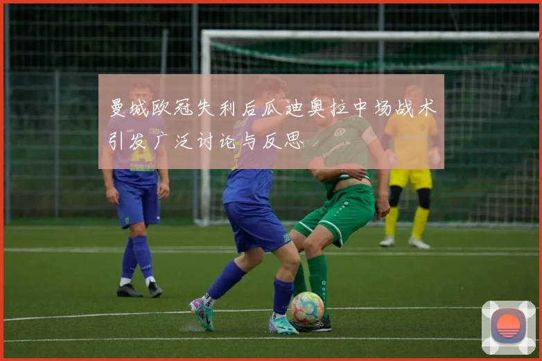 曼城欧冠失利后瓜迪奥拉中场战术引发广泛讨论与反思