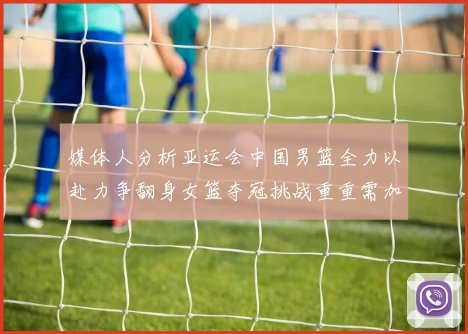 媒体人分析亚运会中国男篮全力以赴力争翻身女篮夺冠挑战重重需加倍努力