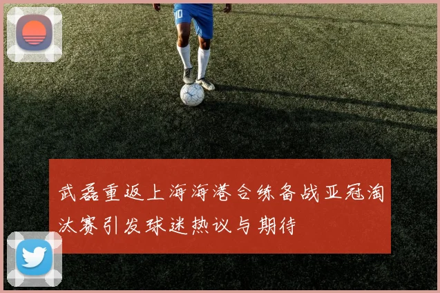 武磊重返上海海港合练备战亚冠淘汰赛引发球迷热议与期待