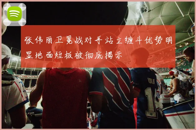 张伟丽卫冕战对手站立缠斗优势明显地面短板被彻底揭示
